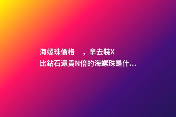 海螺珠價格，拿去裝X比鉆石還貴N倍的海螺珠是什么鬼